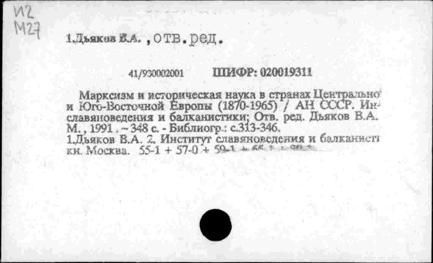 ﻿1 Дьяков ВЛ. , О ТВ. ред.
<11/930002001 ШИФР: 020019311
Марксизм и историческая наука в странах Центрально' и Юго-Восточной Европы (18/0-1965) / АН СССР. Ин-славяноведения и балканистики: Отв. ред. Дьяков В.А. М., 1991. - 348 с. - Библиогр.: с.313-346.
ЦДьяков В.А. 2. Институт славяноведения и балканист, ки. Москва. 55-1 + 57-0 + 5О-1 -».*** .» «»».*